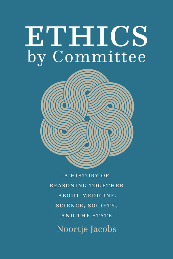 Ethics by Committee: A History of Reasoning Together about Medicine, Science, Society, and the State cover