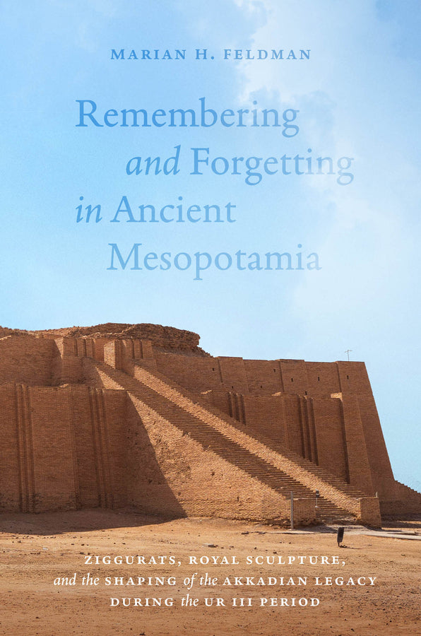 Remembering and Forgetting in Ancient Mesopotamia: Ziggurats, Royal Sculpture, and the Shaping of the Akkadian Legacy During the Ur III Period cover