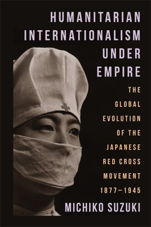 Humanitarian Internationalism Under Empire: The Global Evolution of the Japanese Red Cross Movement, 1877 - 1945 cover