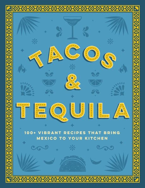 Tacos And Tequila the 100+ Vibrant Recipes That Bring Mexico To Your Kitchen
