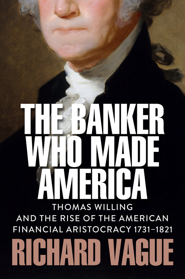 The Banker Who Made America: Thomas Willing and the Rise of the American Financial Aristocracy, 1731-1821 cover